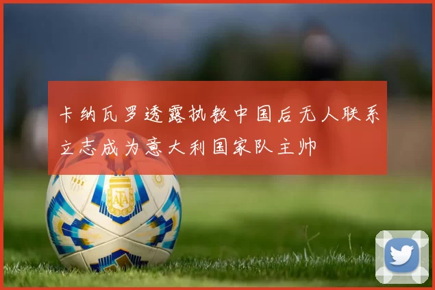 卡纳瓦罗透露执教中国后无人联系立志成为意大利国家队主帅