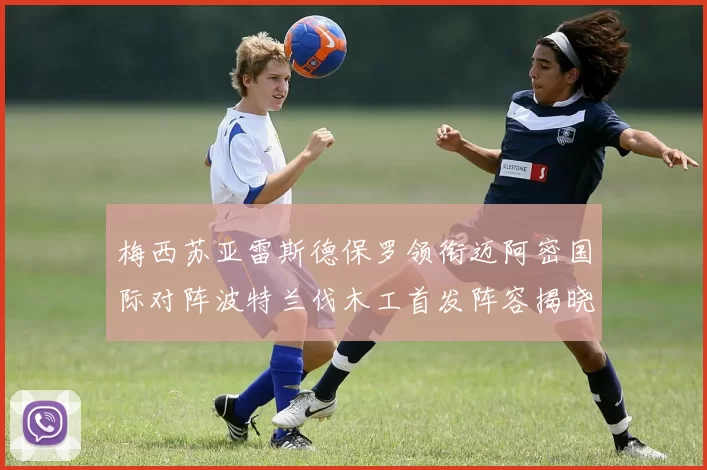 梅西苏亚雷斯德保罗领衔迈阿密国际对阵波特兰伐木工首发阵容揭晓