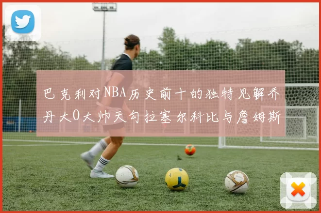 巴克利对NBA历史前十的独特见解乔丹大O大帅天勾拉塞尔科比与詹姆斯排名分析