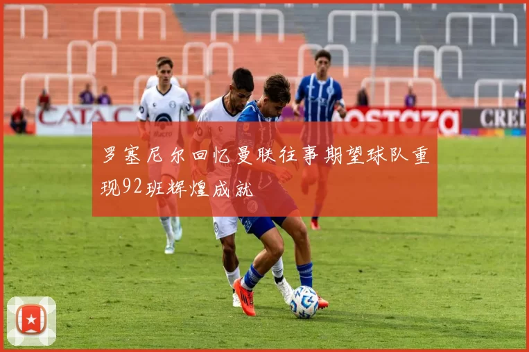 罗塞尼尔回忆曼联往事期望球队重现92班辉煌成就