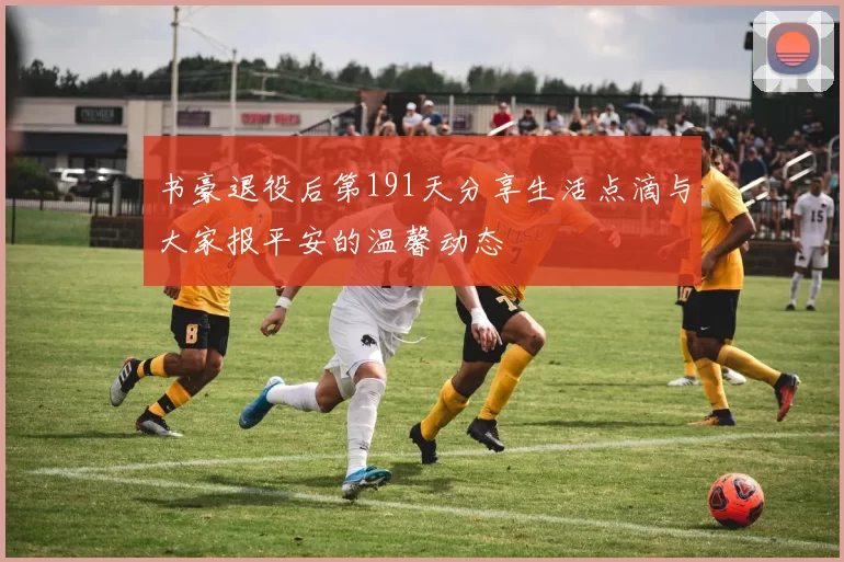 书豪退役后第191天分享生活点滴与大家报平安的温馨动态