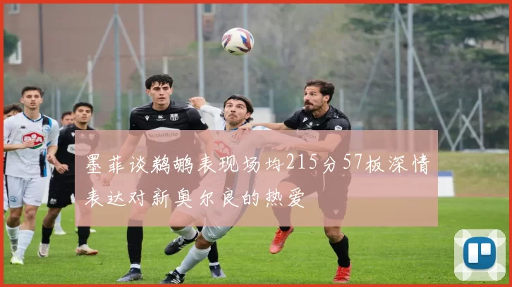 墨菲谈鹈鹕表现场均215分57板深情表达对新奥尔良的热爱