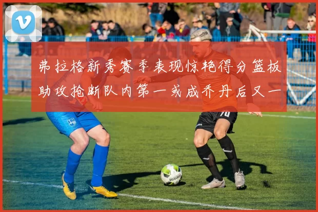 弗拉格新秀赛季表现惊艳得分篮板助攻抢断队内第一或成乔丹后又一传奇