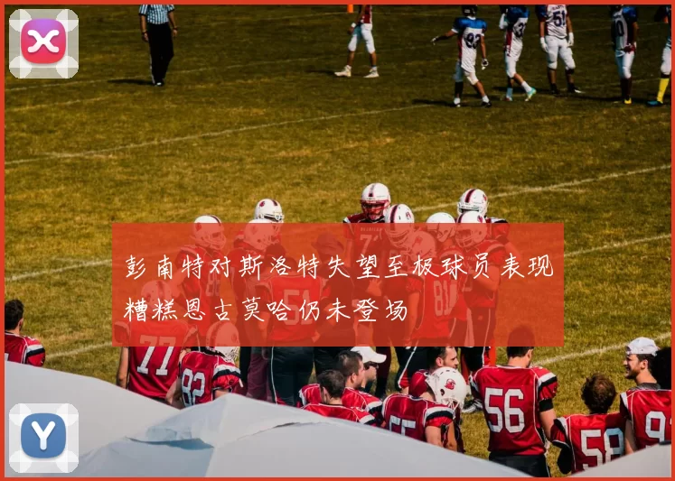 彭南特对斯洛特失望至极球员表现糟糕恩古莫哈仍未登场
