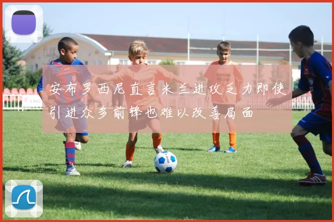安布罗西尼直言米兰进攻乏力即使引进众多前锋也难以改善局面