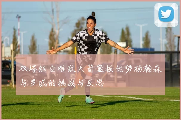 双塔组合难敌火箭篮板优势杨瀚森与罗威的挑战与反思