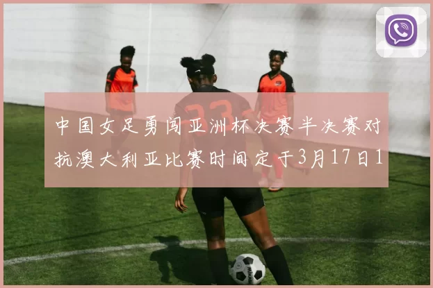 中国女足勇闯亚洲杯决赛半决赛对抗澳大利亚比赛时间定于3月17日18点