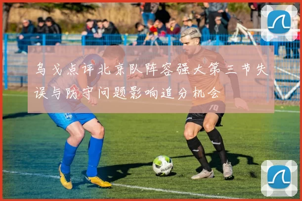 乌戈点评北京队阵容强大第三节失误与防守问题影响追分机会