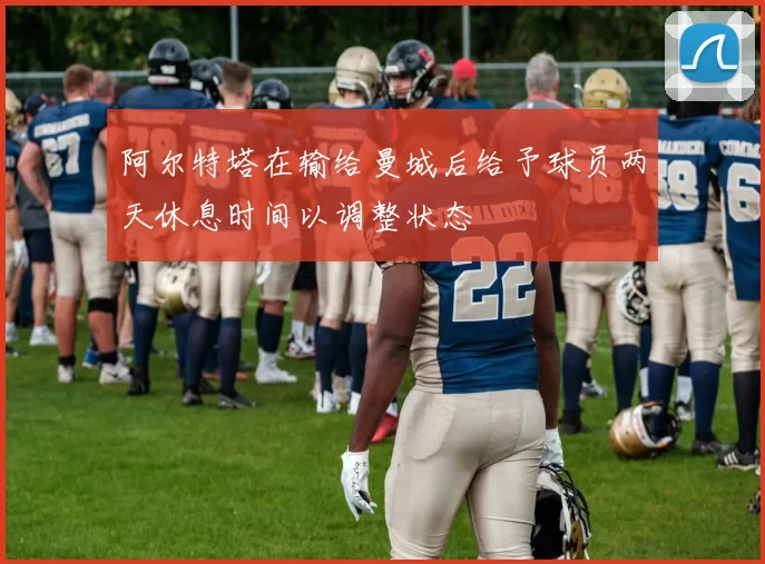 阿尔特塔在输给曼城后给予球员两天休息时间以调整状态
