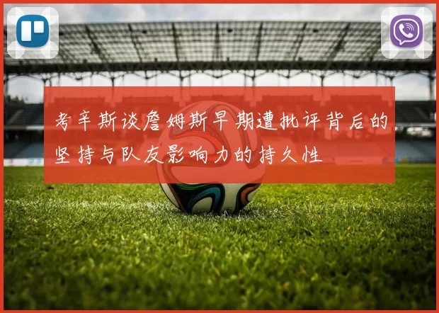 考辛斯谈詹姆斯早期遭批评背后的坚持与队友影响力的持久性