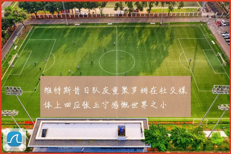 维特斯昔日队友重聚罗姆在社交媒体上回应张玉宁感慨世界之小