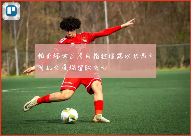 帕奎塔回应清白指控透露切尔西合同机会展现留欧决心