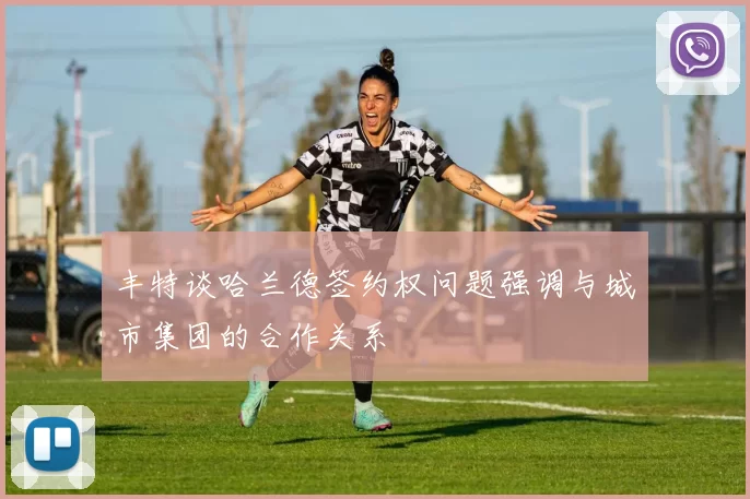 丰特谈哈兰德签约权问题强调与城市集团的合作关系