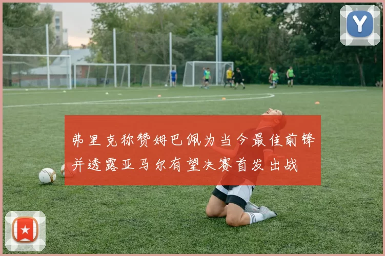 弗里克称赞姆巴佩为当今最佳前锋并透露亚马尔有望决赛首发出战