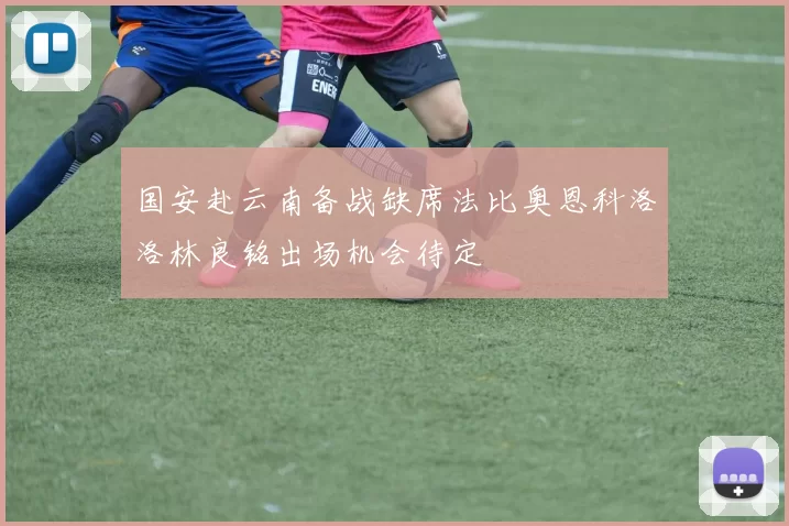 国安赴云南备战缺席法比奥恩科洛洛林良铭出场机会待定