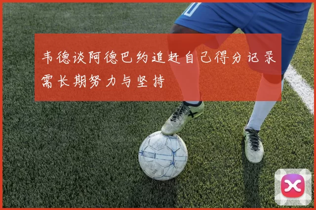 韦德谈阿德巴约追赶自己得分记录需长期努力与坚持