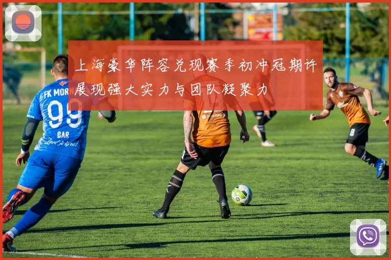 上海豪华阵容兑现赛季初冲冠期许展现强大实力与团队凝聚力