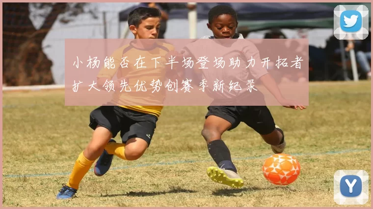 小杨能否在下半场登场助力开拓者扩大领先优势创赛季新纪录