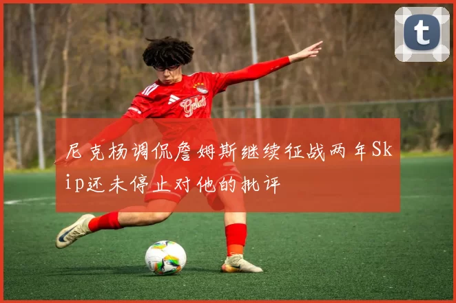 尼克杨调侃詹姆斯继续征战两年Skip还未停止对他的批评