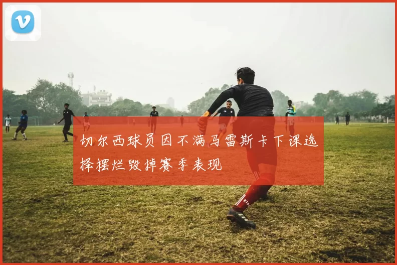 切尔西球员因不满马雷斯卡下课选择摆烂毁掉赛季表现
