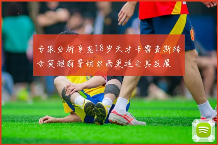 专家分析亨克18岁天才卡雷查斯转会英超前景切尔西更适合其发展