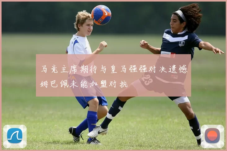马竞主席期待与皇马强强对决遗憾姆巴佩未能加盟对抗