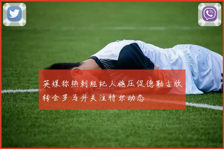 英媒称热刺经纪人施压促德勒古欣转会罗马并关注特尔动态