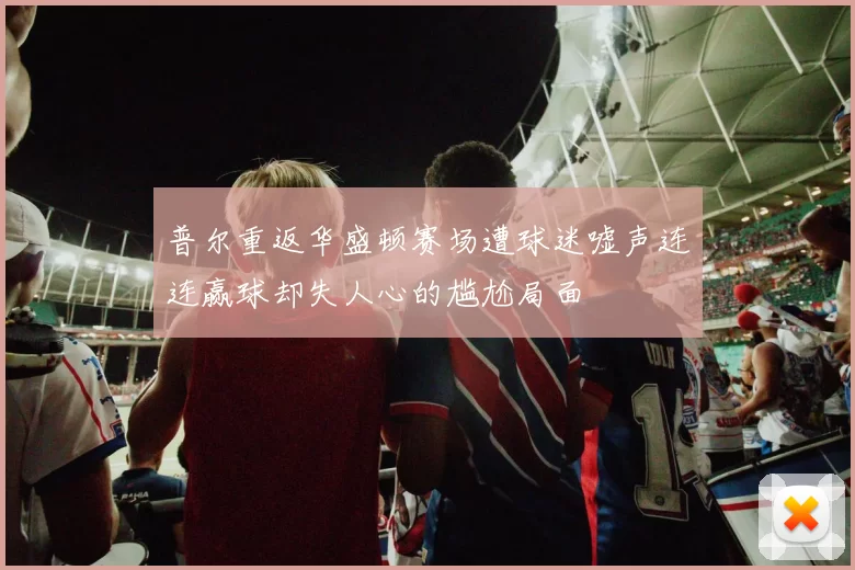 普尔重返华盛顿赛场遭球迷嘘声连连赢球却失人心的尴尬局面