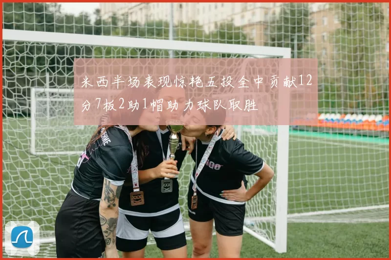 米西半场表现惊艳五投全中贡献12分7板2助1帽助力球队取胜