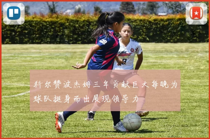科尔赞波杰姆三年贡献巨大每晚为球队挺身而出展现领导力