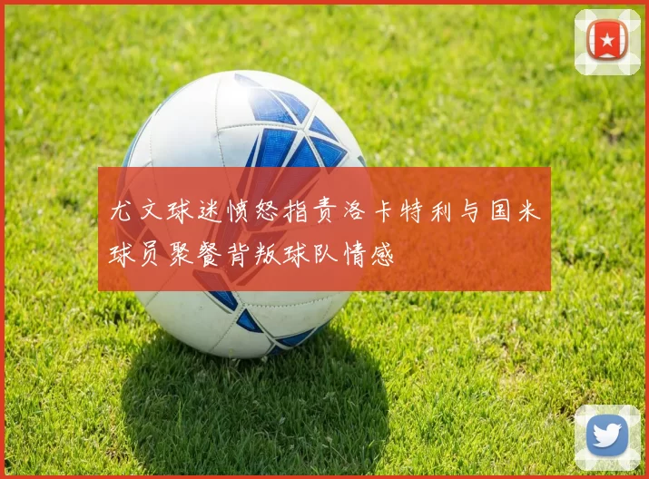 尤文球迷愤怒指责洛卡特利与国米球员聚餐背叛球队情感